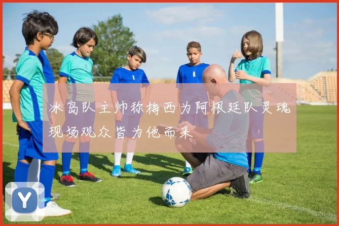 冰岛队主帅称梅西为阿根廷队灵魂现场观众皆为他而来