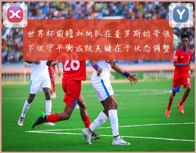 世界杯前瞻加纳队在奎罗斯的带领下攻守平衡成败关键在于状态调整