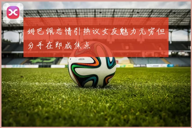 姆巴佩恋情引热议女友魅力无穷但分手在即成焦点