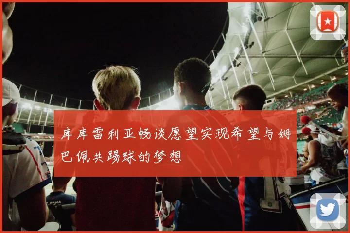 库库雷利亚畅谈愿望实现希望与姆巴佩共踢球的梦想