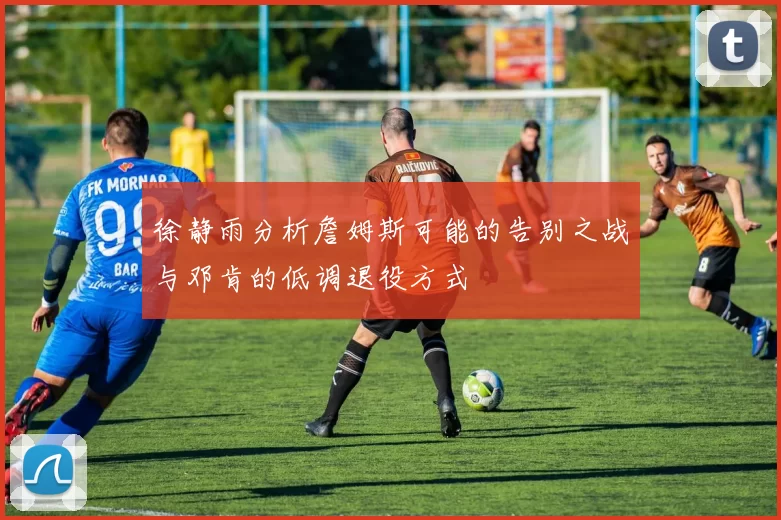 徐静雨分析詹姆斯可能的告别之战与邓肯的低调退役方式