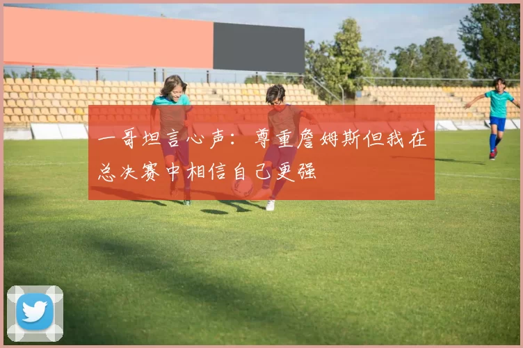 一哥坦言心声：尊重詹姆斯但我在总决赛中相信自己更强
