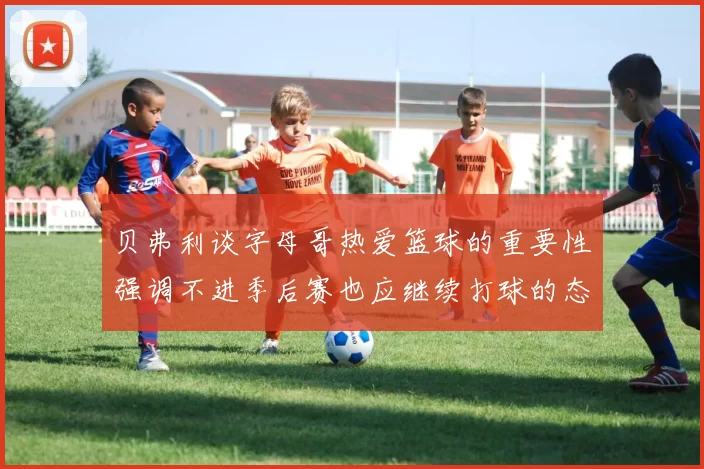 贝弗利谈字母哥热爱篮球的重要性强调不进季后赛也应继续打球的态度