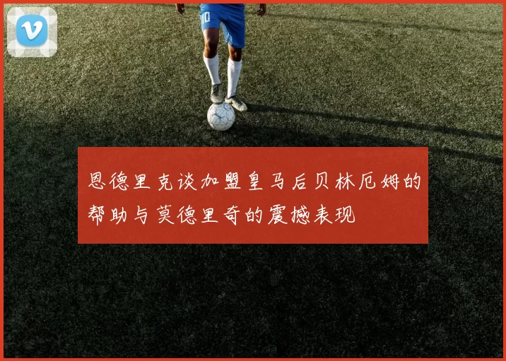 恩德里克谈加盟皇马后贝林厄姆的帮助与莫德里奇的震撼表现