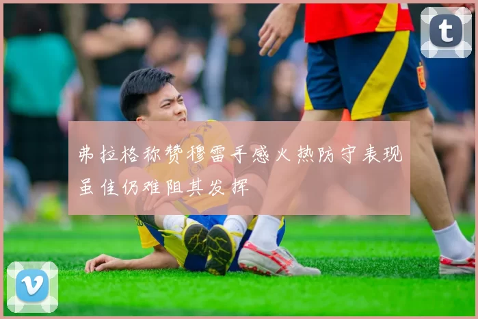 弗拉格称赞穆雷手感火热防守表现虽佳仍难阻其发挥