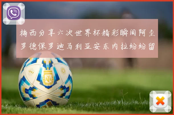 梅西分享六次世界杯精彩瞬间阿圭罗德保罗迪马利亚安东内拉纷纷留言互动